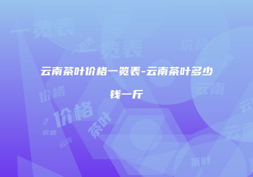 云南茶叶价格一览表-云南茶叶多少钱一斤