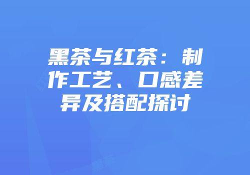 黑茶与红茶：制作工艺、口感差异及搭配探讨