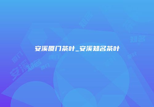 安溪厦门茶叶_安溪知名茶叶