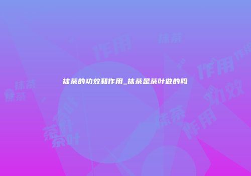 抹茶的功效和作用_抹茶是茶叶做的吗