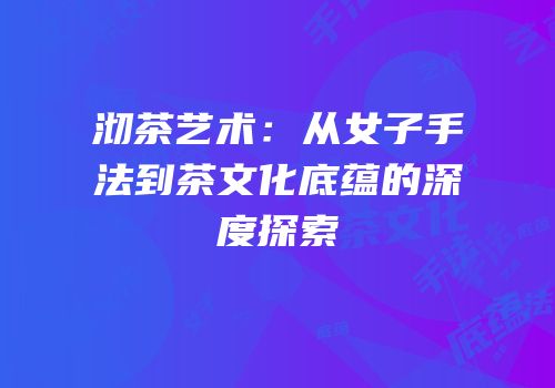 沏茶艺术：从女子手法到茶文化底蕴的深度探索
