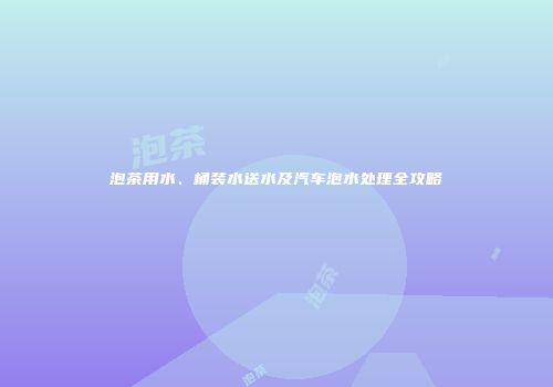 泡茶用水、桶装水送水及汽车泡水处理全攻略