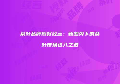 茶叶品牌授权经营：新趋势下的茶叶市场进入之道