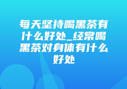 每天坚持喝黑茶有什么好处_经常喝黑茶对身体有什么好处