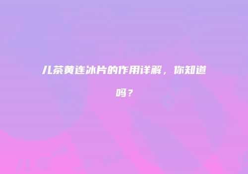 儿茶黄连冰片的作用详解，你知道吗？