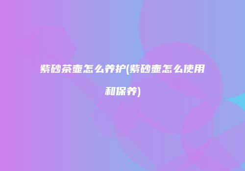 紫砂茶壶怎么养护(紫砂壶怎么使用和保养)