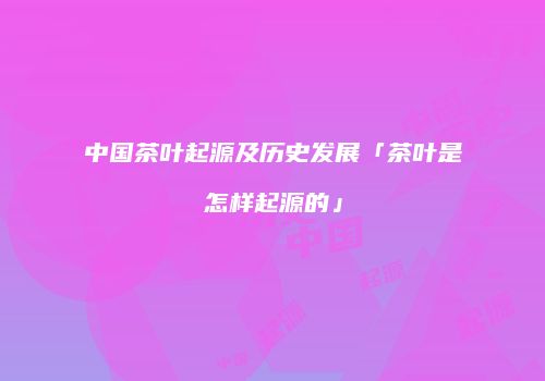 中国茶叶起源及历史发展「茶叶是怎样起源的」