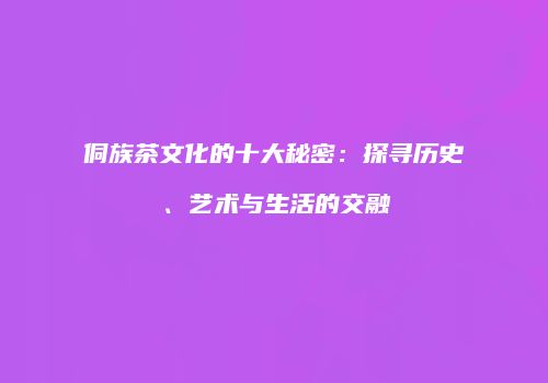 侗族茶文化的十大秘密：探寻历史、艺术与生活的交融