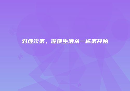 对症饮茶，健康生活从一杯茶开始