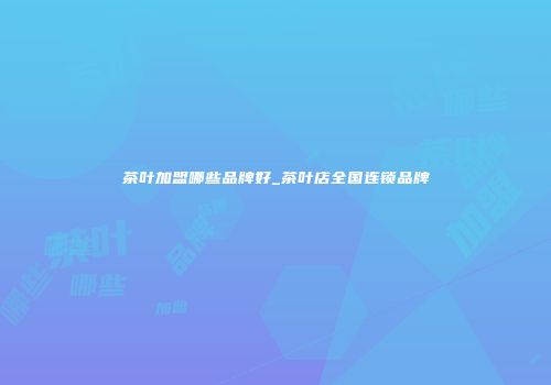 茶叶加盟哪些品牌好_茶叶店全国连锁品牌