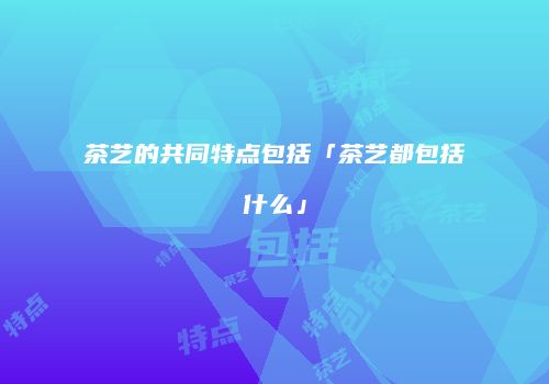 茶艺的共同特点包括「茶艺都包括什么」