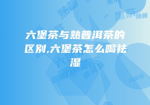 六堡茶与熟普洱茶的区别,六堡茶怎么喝祛湿