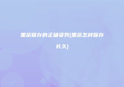 黑茶保存的正确姿势(黑茶怎样保存长久)