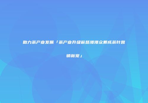 助力茶产业发展「茶产业升级前路漫漫众筹成茶叶营销新宠」