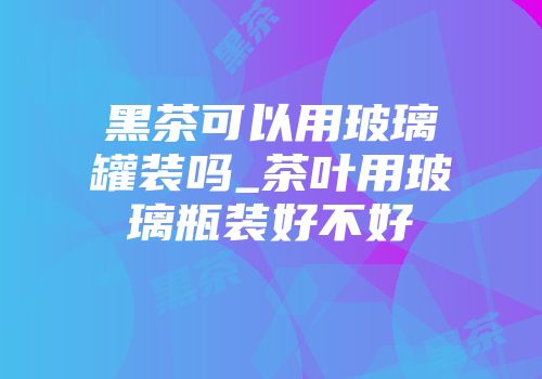 黑茶可以用玻璃罐装吗_茶叶用玻璃瓶装好不好