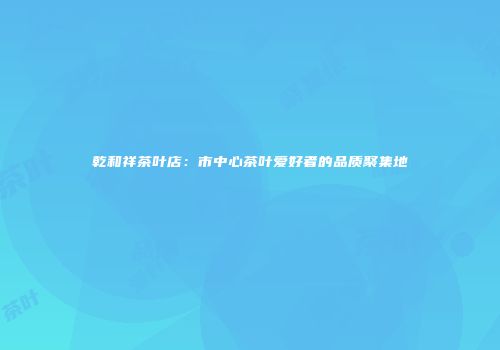 乾和祥茶叶店：市中心茶叶爱好者的品质聚集地
