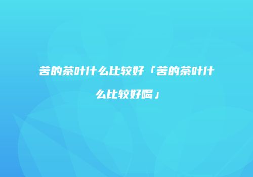 苦的茶叶什么比较好「苦的茶叶什么比较好喝」