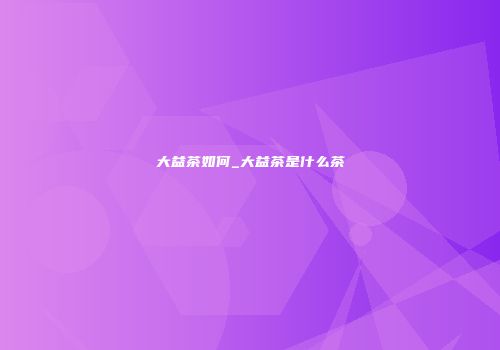 大益茶如何_大益茶是什么茶