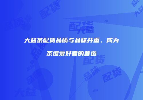 大益茶配货品质与品味并重，成为茶道爱好者的首选