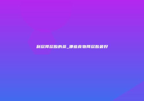 利尿降尿酸的茶_哪些食物降尿酸最好