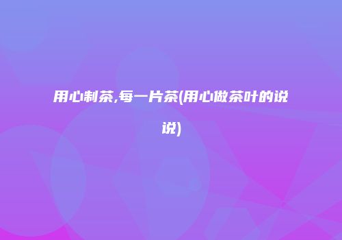 用心制茶,每一片茶(用心做茶叶的说说)