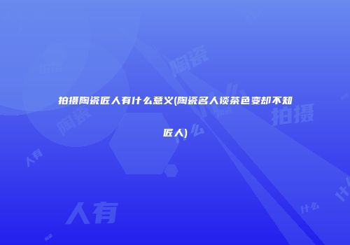 拍摄陶瓷匠人有什么意义(陶瓷名人谈茶色变却不知匠人)
