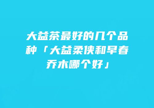 大益茶最好的几个品种「大益柔侠和早春乔木哪个好」