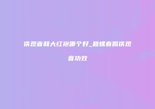 铁观音和大红袍哪个好_碧螺春喝铁观音功效