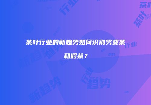 茶叶行业的新趋势如何识别劣变茶和假茶？