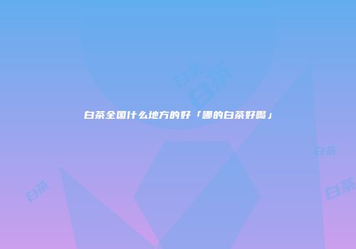 白茶全国什么地方的好「哪的白茶好喝」