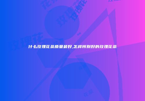 什么玫瑰花茶质量最好,怎样辨别好的玫瑰花茶