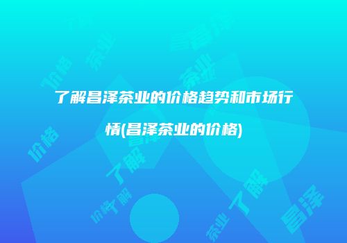 了解昌泽茶业的价格趋势和市场行情(昌泽茶业的价格)