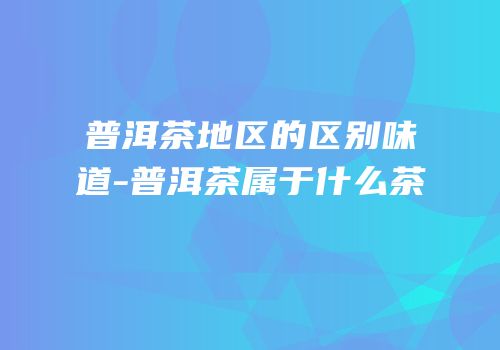 普洱茶地区的区别味道-普洱茶属于什么茶