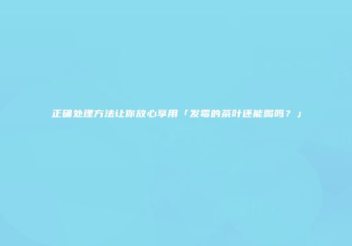 正确处理方法让你放心享用「发霉的茶叶还能喝吗？」