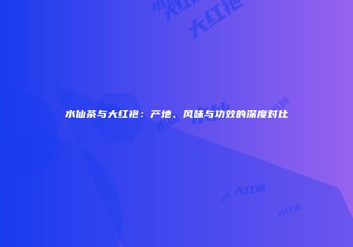 水仙茶与大红袍：产地、风味与功效的深度对比