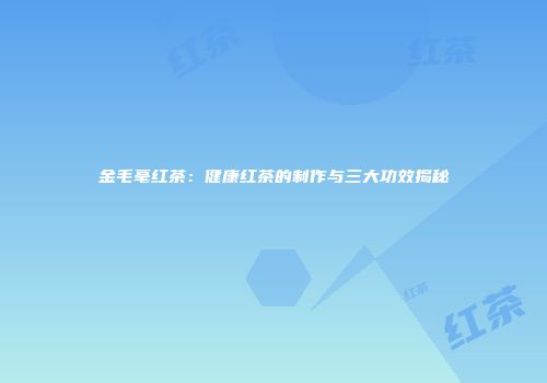 金毛毫红茶：健康红茶的制作与三大功效揭秘
