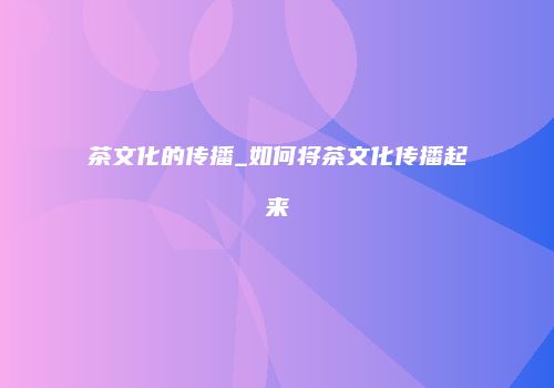茶文化的传播_如何将茶文化传播起来