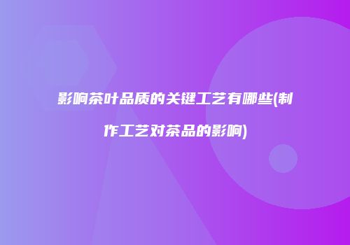 影响茶叶品质的关键工艺有哪些(制作工艺对茶品的影响)