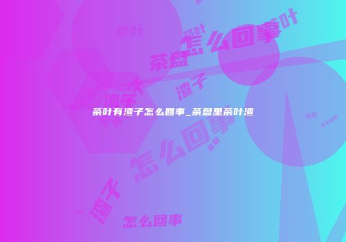 茶叶有渣子怎么回事_茶盘里茶叶渣