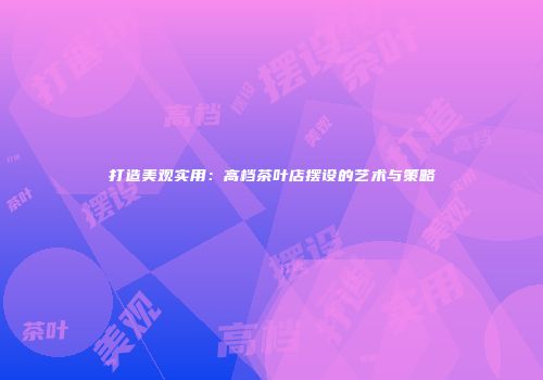 打造美观实用：高档茶叶店摆设的艺术与策略