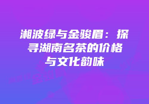 湘波绿与金骏眉：探寻湖南名茶的价格与文化韵味