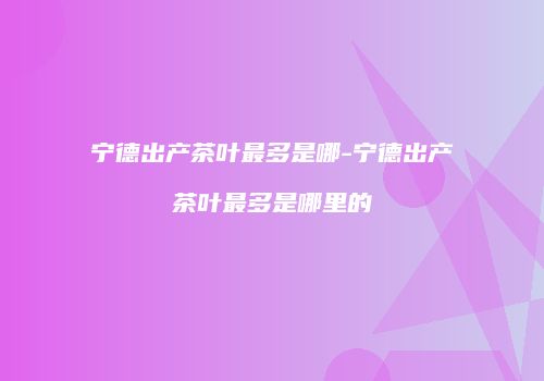 宁德出产茶叶最多是哪-宁德出产茶叶最多是哪里的