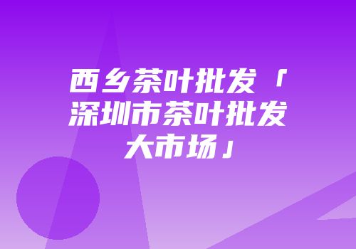 西乡茶叶批发「深圳市茶叶批发大市场」