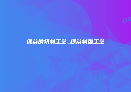 绿茶的初制工艺_绿茶制型工艺