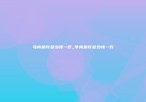 马肉茶叶多少钱一斤_牛肉茶叶多少钱一斤