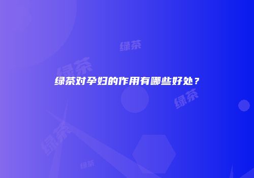 绿茶对孕妇的作用有哪些好处？