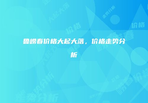 鲁崂春价格大起大落，价格走势分析