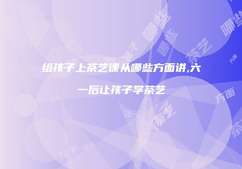 给孩子上茶艺课从哪些方面讲,六一后让孩子学茶艺