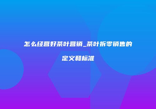 怎么经营好茶叶营销_茶叶拆零销售的定义和标准