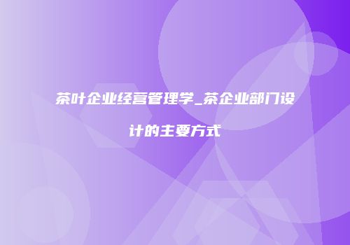 茶叶企业经营管理学_茶企业部门设计的主要方式